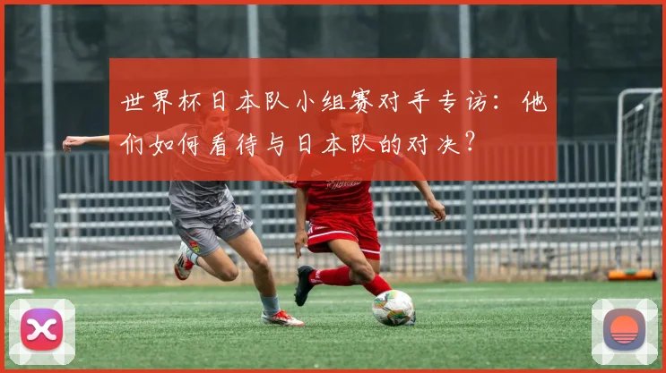 世界杯日本队小组赛对手专访:他们如何看待与日本队的对决?