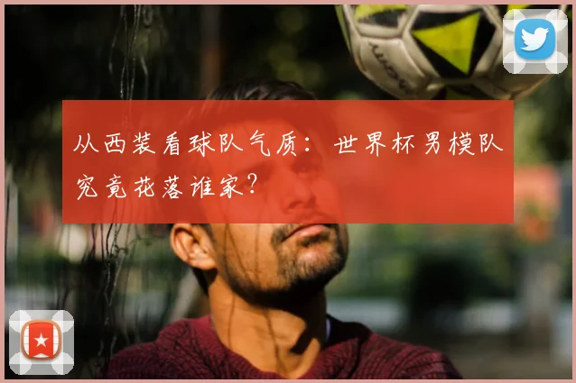从西装看球队气质：世界杯男模队究竟花落谁家？