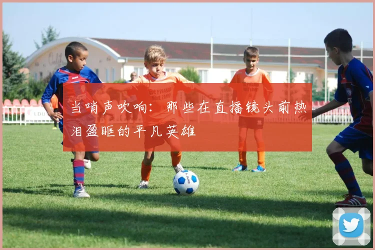 当哨声吹响：那些在直播镜头前热泪盈眶的平凡英雄