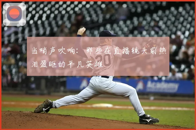 当哨声吹响：那些在直播镜头前热泪盈眶的平凡英雄