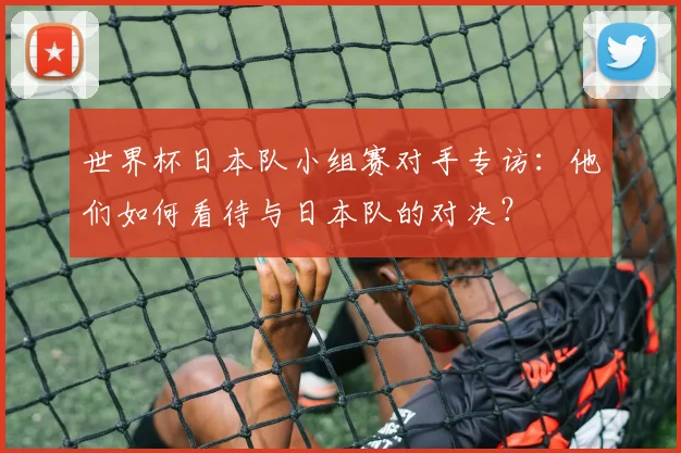 世界杯日本队小组赛对手专访:他们如何看待与日本队的对决?