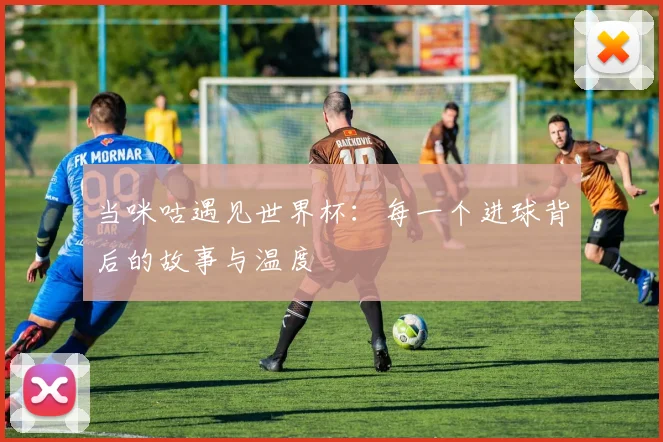 当咪咕遇见世界杯：每一个进球背后的故事与温度