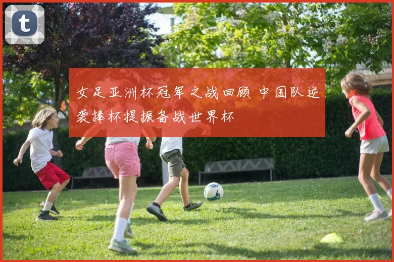 女足亚洲杯冠军之战回顾 中国队逆袭捧杯提振备战世界杯