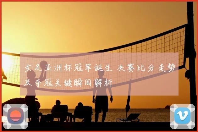 女足亚洲杯冠军诞生 决赛比分走势及夺冠关键瞬间解析