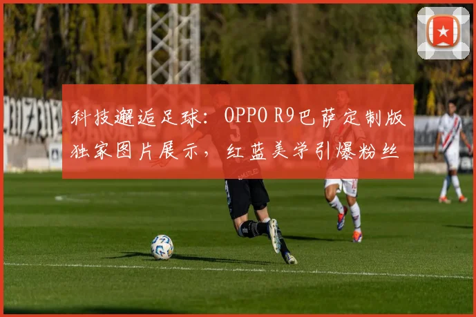 科技邂逅足球：OPPO R9巴萨定制版独家图片展示，红蓝美学引爆粉丝圈