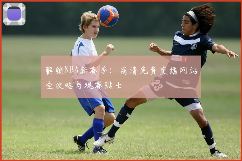 解锁NBA新赛季：高清免费直播网站全攻略与观赛贴士