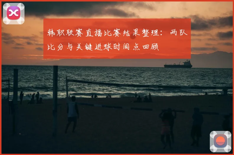 韩职联赛直播比赛结果整理：两队比分与关键进球时间点回顾