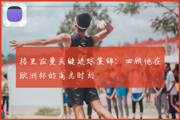 格里兹曼关键进球集锦：回顾他在欧洲杯的高光时刻