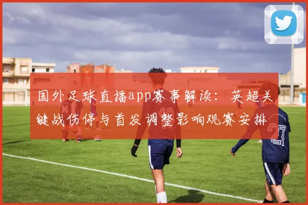 国外足球直播app赛事解读：英超关键战伤停与首发调整影响观赛安排