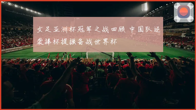 女足亚洲杯冠军之战回顾 中国队逆袭捧杯提振备战世界杯