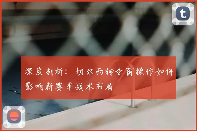 深度剖析：切尔西转会窗操作如何影响新赛季战术布局