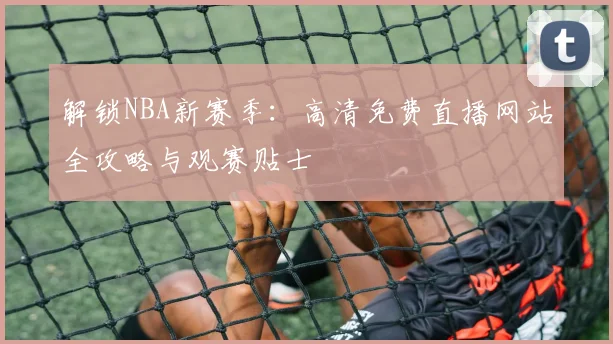 解锁NBA新赛季：高清免费直播网站全攻略与观赛贴士