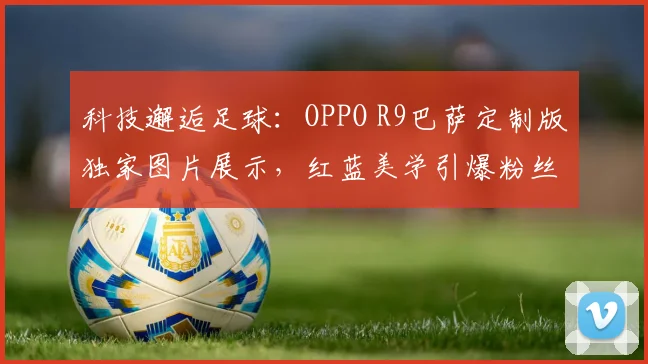 科技邂逅足球：OPPO R9巴萨定制版独家图片展示，红蓝美学引爆粉丝圈