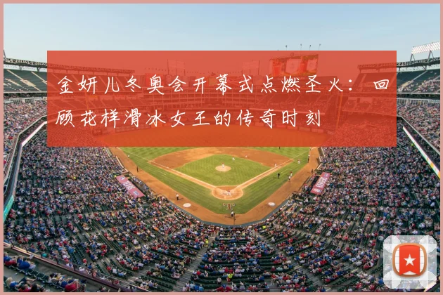 金妍儿冬奥会开幕式点燃圣火：回顾花样滑冰女王的传奇时刻