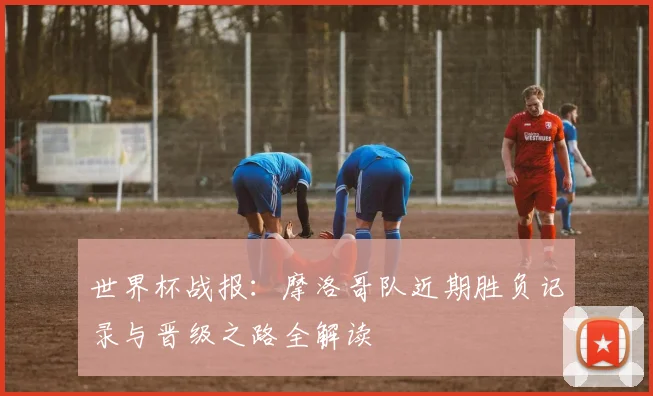 世界杯战报：摩洛哥队近期胜负记录与晋级之路全解读